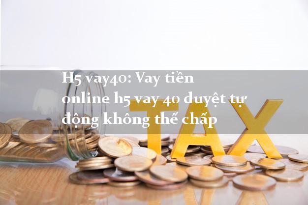 H5 vay40: Vay tiền online h5 vay 40 duyệt tự động không thế chấp